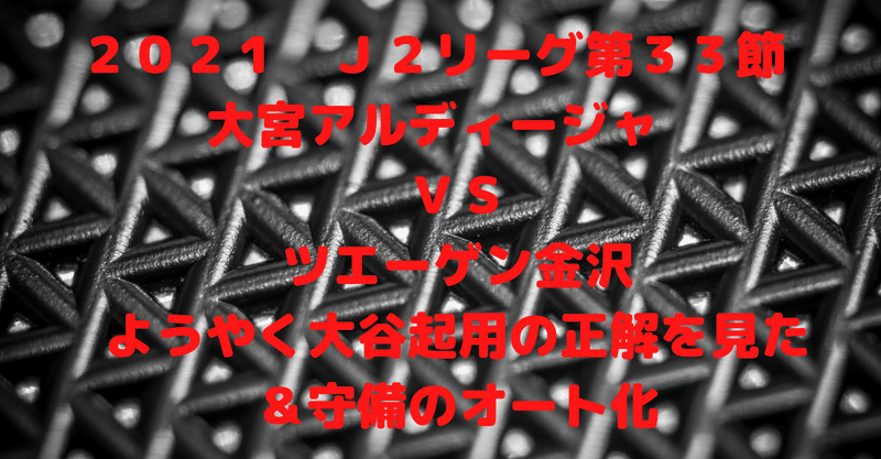 ２０２１　Ｊ２リーグ第３３節　大宮アルディージャ　ＶＳ　ツエーゲン金沢　ようやく大谷起用の正解を見た＆守備のオート化