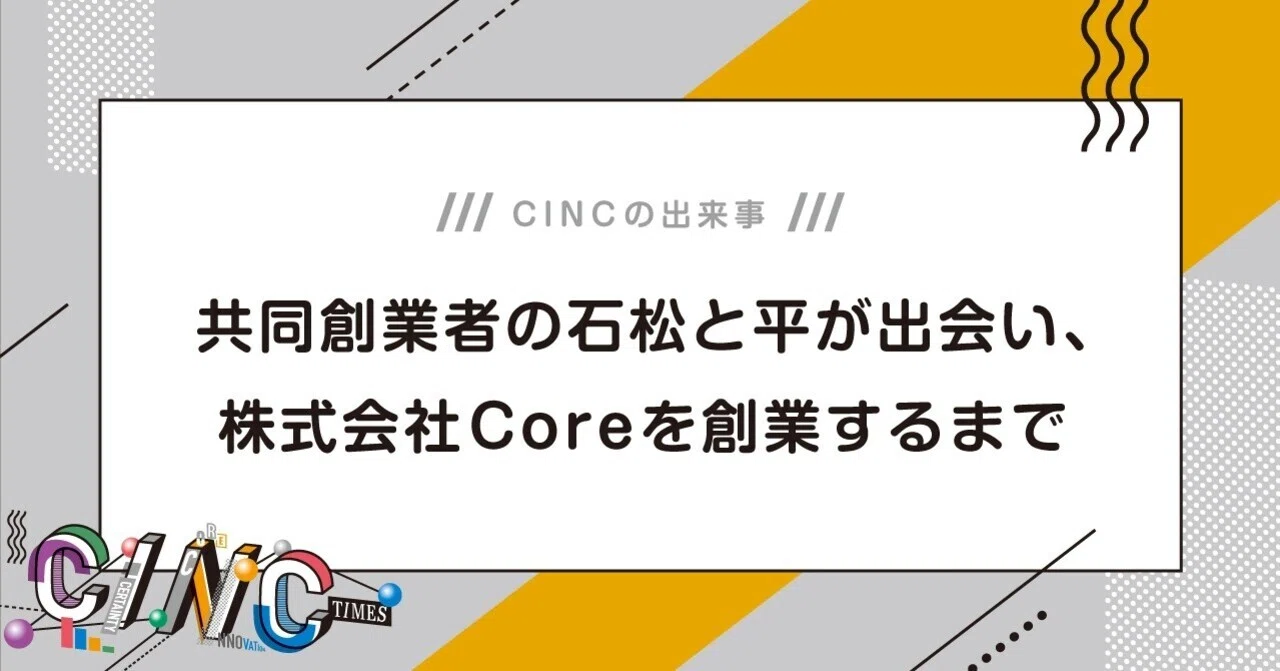 共同創業者の石松と平が出会い、株式会社Coreを創業するまで｜CINCの出来事｜CINC TIMES