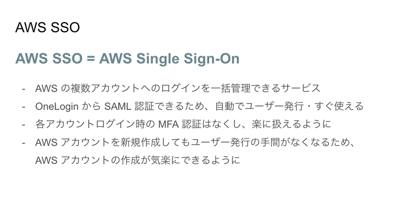 スライドの画像：AWS SSO = AWS Single Sign-On。AWS の複数アカウントへのログインを一括管理できるサービス。OneLogin から SAML 認証できるため、自動でユーザー発行・すぐ使える。各アカウントログイン時の MFA 認証はなくし、楽に扱えるように。AWS アカウントを新規作成してもユーザー発行の手間がなくなるため、AWS アカウントの作成が気楽にできるように