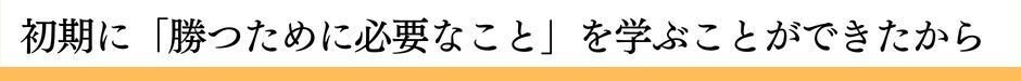 初期に「勝つために必要なこと」を学ぶことができたから