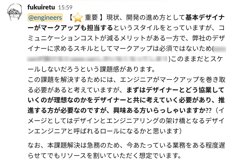 Slack画像:【 重要 】現状、開発の進め方として基本デザイナーがマークアップも担当するというスタイルをとっていますが、コミュニケーションコストが減るメリットがある一方で、弊社のデザイナーに求めるスキルとしてマークアップは必須ではないためこのままだとスケールしないだろうという課題感があります。 この課題を解決するためには、エンジニアがマークアップを巻き取る必要があると考えていますが、まずはデザイナーとどう協業していくのが理想なのかをデザイナーと共に考えていく必要があり、推進する方が必要なのですが、興味ある方いらっしゃいますか??(イメージとしてはデザインとエンジニアリングの架け橋となるデザインエンジニアと呼ばれるロールになるかと思います) なお、本課題解決は急務のため、今あたっている業務をある程度遅らせてでもリソースを割いていただく想定でいます。