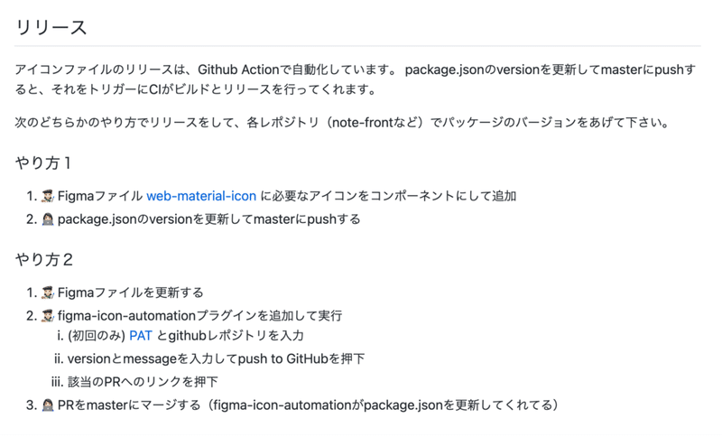 リリースの説明画像: リリース: アイコンファイルのリリースは、Github Actionで自動化しています。 package.jsonのversionを更新してmasterにpushすると、それをトリガーにCIがビルドとリリースを行ってくれます。 次のどちらかのやり方でリリースをして、各レポジトリ(note-frontなど)でパッケージのバージョンをあげて下さい。 やり方1: 1. Figmaファイル に必要なアイコンをコンポーネントにして追加 2. package.jsonのversionを更新してmasterにpushする やり方2: 1. Figmaファイルを更新する 2. figma-icon-automationプラグインを追加して実行 3. PRをmasterにマージする(figma-icon-automationがpackage.jsonを更新してくれてる)