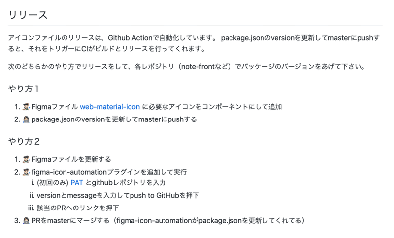 リリースの説明画像： リリース： アイコンファイルのリリースは、Github Actionで自動化しています。 package.jsonのversionを更新してmasterにpushすると、それをトリガーにCIがビルドとリリースを行ってくれます。 次のどちらかのやり方でリリースをして、各レポジトリ（note-frontなど）でパッケージのバージョンをあげて下さい。  やり方１：  1. Figmaファイル に必要なアイコンをコンポーネントにして追加 2. package.jsonのversionを更新してmasterにpushする   やり方２：  1. Figmaファイルを更新する 2. figma-icon-automationプラグインを追加して実行 3. PRをmasterにマージする（figma-icon-automationがpackage.jsonを更新してくれてる）