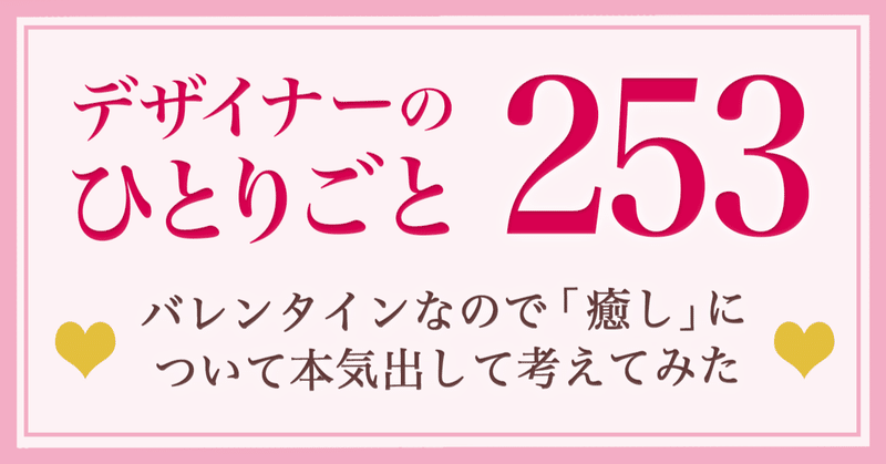 【デザイナーのひとりごと253】バレンタインなので「癒し」について本気出して考えてみた