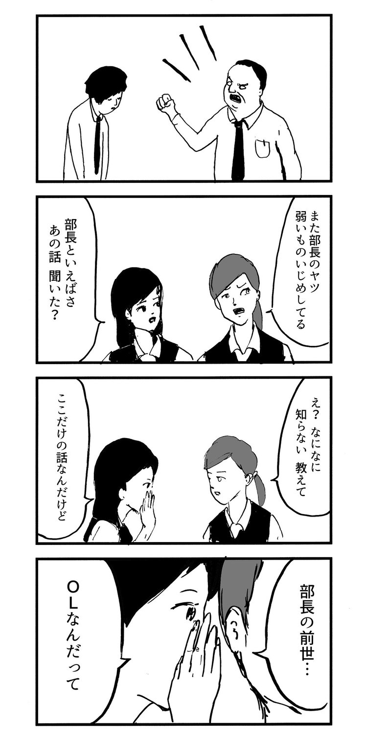 「また部長のヤツ 弱いものいじめしてる」 「部長といえばさ あの話聞いた？」 「え？ なになに　知らない 教えて」 「ここだけの話なんだけど」 「部長の前世…OLなんだって」