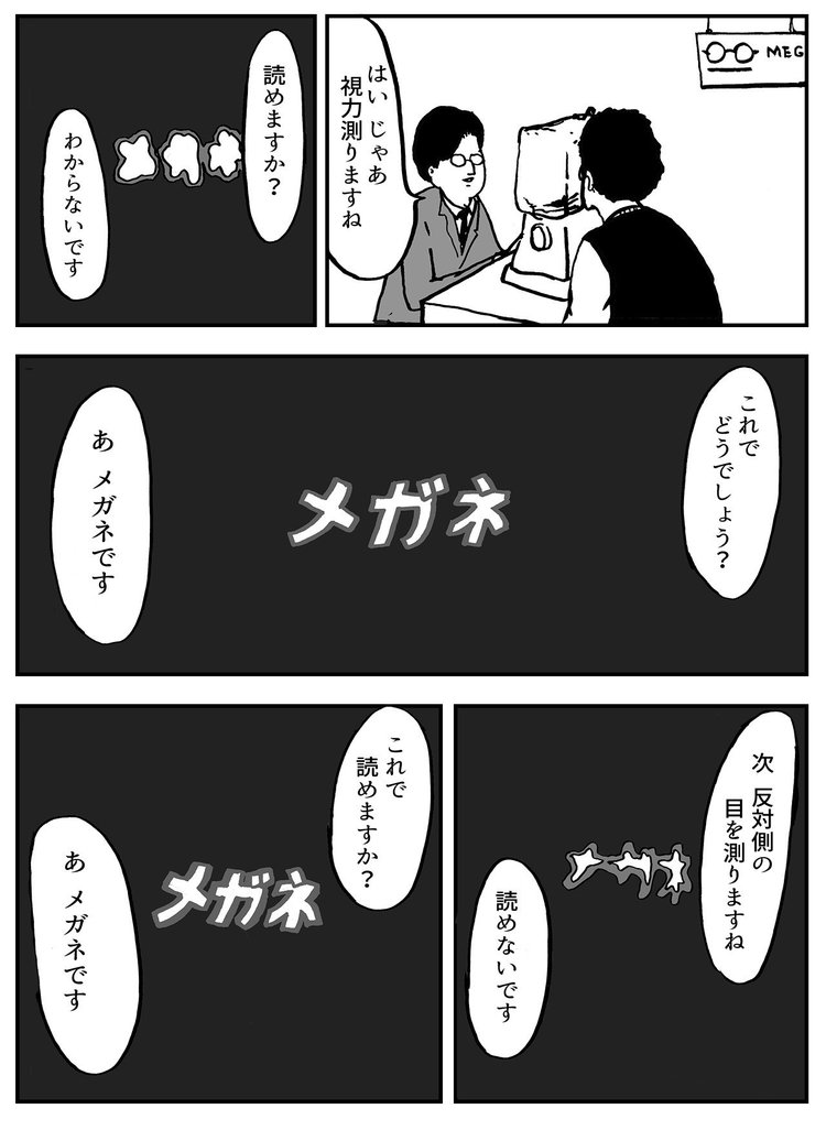 「はい じゃあ視力測りますね」 「読めますか？」「わからないです」 「これでどうでしょう？」「あ メガネです」 「次 反対側の目を測りますね」 「読めないです」 「これで読めますか？」 「あ メガネです」