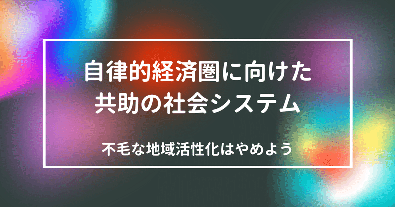 不毛な地域活性化はもうやめよう。自律的経済圏の確立に向けた共助の社会システム