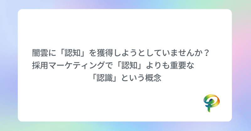 闇雲に「認知」を獲得しようとしていませんか？　採用マーケティングで「認知」よりも重要な「認識」という概念