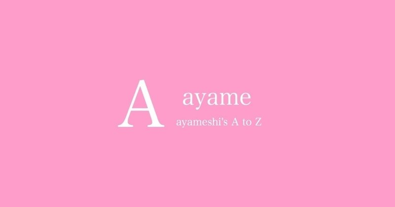 【A】ayame 〜あやめしのA to Z〜