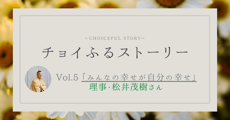 チョイふるストーリー Vol.5 「みんなの幸せが自分の幸せ」理事・松井茂樹さん