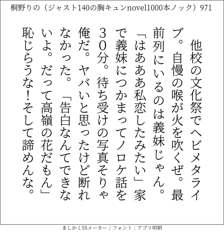 他校の文化祭でヘビメタライブ。自慢の喉が火を吹くぜ。最前列にいるのは義妹じゃん。「はあああ。私恋したみたい」家で義妹につかまってノロケ話を30分。待ち受けの写真、そりゃ、俺だ。ヤバいと思ったけど断れなかった。「告白なんてできないよ。だって高嶺の花だもん」恥じらうな！そして諦めんな。#140字SS #140字小説 #短編小説 #ショートショート #超ショートショート #恋愛 #胸キュンnovel1000本ノック #Twitter小説  #twnovel