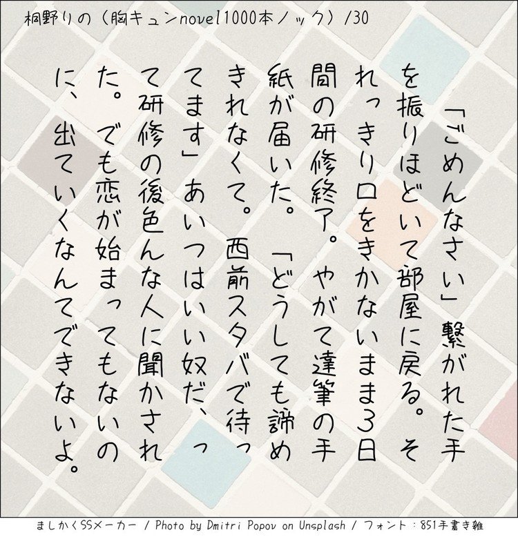 ‪「ごめんなさい」繋がれた手を振りほどいて部屋に戻る。それっきり口をきかないまま3日間の研修終了。やがて達筆の手紙が届いた。「どうしても諦めきれなくて。西前スタバで待ってます」あいつはいい奴だ、って研修の後色んな人に聞かされた。でも恋が始まってもいないのに出ていくなんてできないよ。‬
#140字小説 #140字のロマンス #140字ss  #短編 #短編小説 #恋愛 #恋愛小説 #ラブストーリー  #ラブノベル #恋  #恋物語 #恋ものがたり #ショートショート 