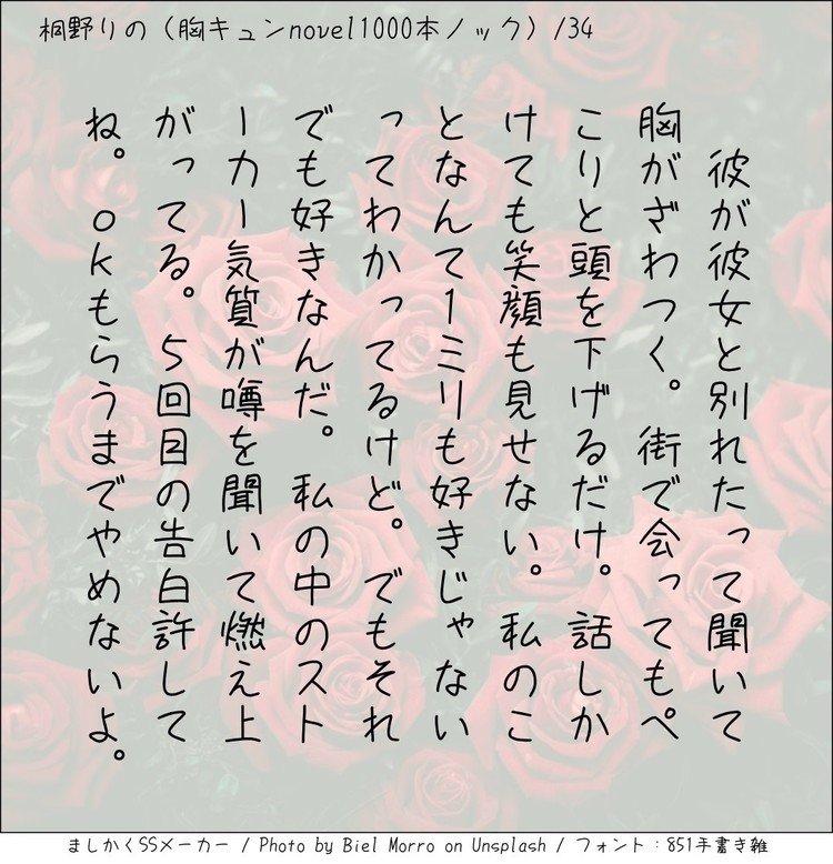 ‪彼が彼女と別れたって聞いて胸がざわつく。街で会ってもぺこりと頭を下げるだけ。話しかけても笑顔も見せない。私のことなんて１ミリも好きじゃないってわかってるけど。でも、それでも好きなんだ。私の中のストーカー気質が噂を聞いて燃え上がってる。5回目の告白許してね。OKもらうまでやめないよ。‬
#140字小説 #140字のロマンス #140字ss  #短編 #短編小説 #恋愛 #恋愛小説 #ラブストーリー  #ラブノベル #恋  #恋物語 #恋ものがたり #ショートショート 