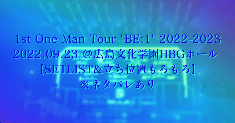 1st One Man Tour "BE:1" 2022-2023 2022.09.23 ＠広島文化学園HBGホール 【SETLIST&立ち位置もろもろ】