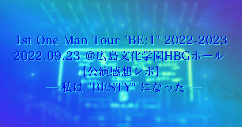 1st One Man Tour "BE:1" 2022-2023 2022.09.23 ＠広島文化学園HBGホール 【公演感想レポ】