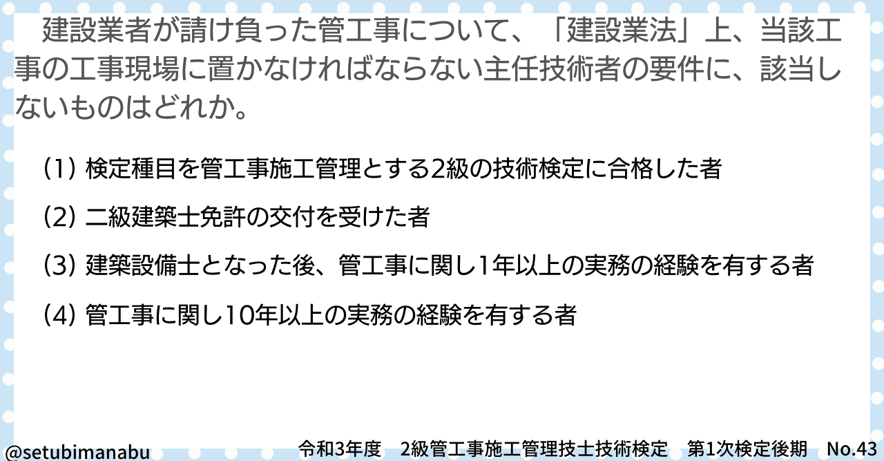 令和3年後期 No.43】建設業者が請け負った管工事について、「建設業法」上、当該工事の工事現場に置かなければならない主任技術者の要件に、該当しないものはどれか。【2級管工事  1次試験】｜建築設備学ぶぞー