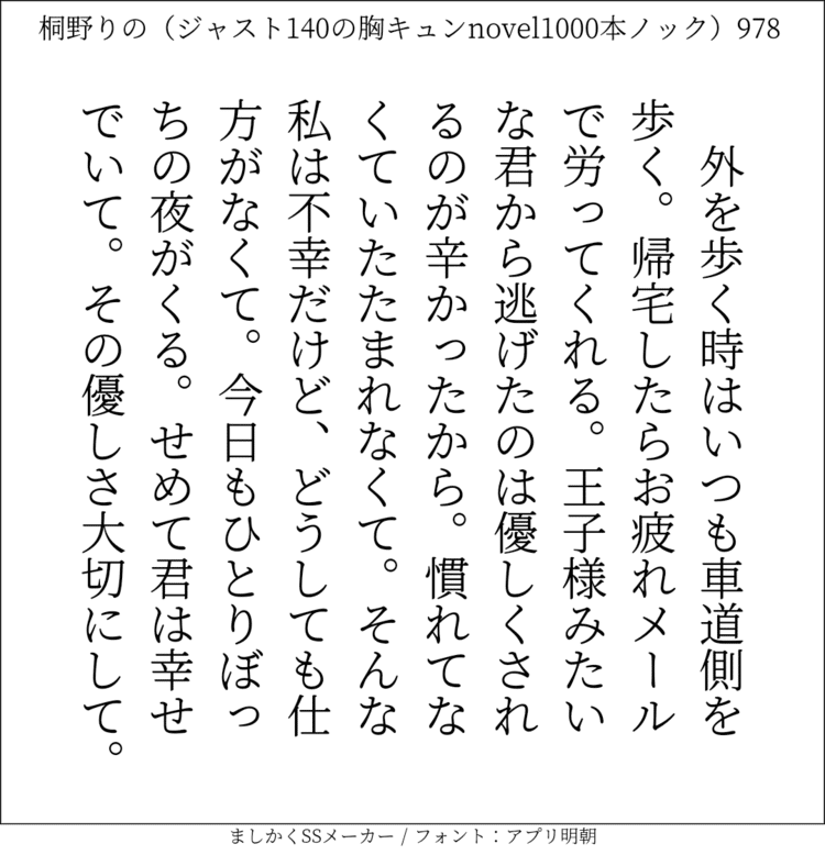 外を歩く時はいつも車道側を歩く。帰宅したらお疲れメールで労ってくれる。王子様みたいな君から逃げたのは優しくされるのが辛かったから。慣れてなくていたたまれなくて。そんな私は不幸だけど、どうしても仕方がなくて。今日もひとりぼっちの夜がくる。せめて君は幸せでいて。その優しさ大切にして。#140字SS #140字小説 #短編小説 #ショートショート #超ショートショート #恋愛 #胸キュンnovel1000本ノック #Twitter小説  #twnovel