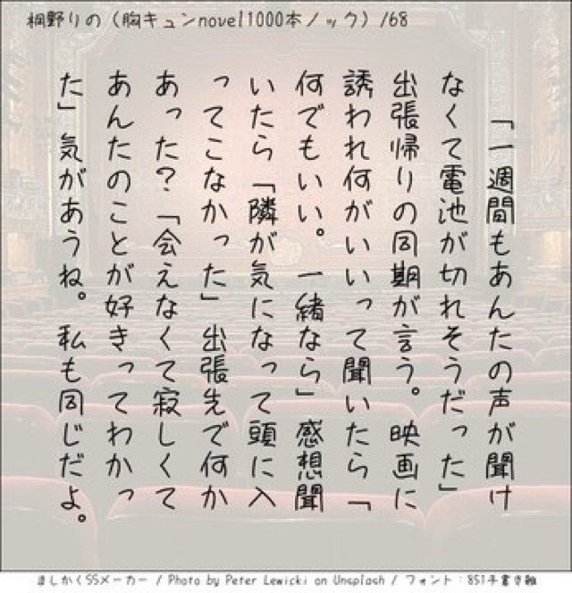 ‪「一週間もあんたの声が聞けなくて電池が切れそうだった」出張帰りの同期が言う。映画に誘われ何がいいって聞いたら「何でもいい。一緒なら」感想聞いたら「隣が気になって頭に入ってこなかった」出張先で何かあった？「会えなくて寂しくてあんたのことが好きってわかった」気があうね。私も同じだよ。‬
#140字小説 #140字のロマンス #140字ss  #短編 #短編小説 #恋愛 #恋愛小説 #ラブストーリー  #ラブノベル #恋  #恋物語 #恋ものがたり #ショートショート  #小説