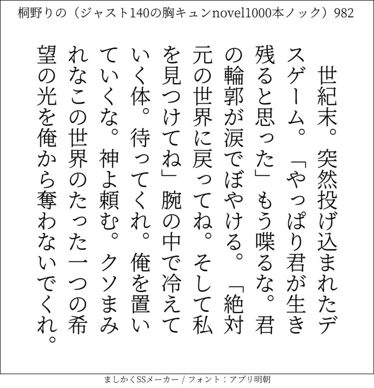 世紀末。突然投げ込まれたデスゲーム。｢やっぱり君が生き残ると思った｣もう喋るな。君の輪郭が涙でぼやける。「絶対元の世界に戻ってね。そして私を見つけてね」腕の中で冷えていく体。待ってくれ。俺を置いていくな。神よ頼む。クソまみれなこの世界のたった一つの希望の光を俺から奪わないでくれ。#140字SS #140字小説 #短編小説 #ショートショート #超ショートショート #恋愛 #胸キュンnovel1000本ノック #Twitter小説  #twnovel