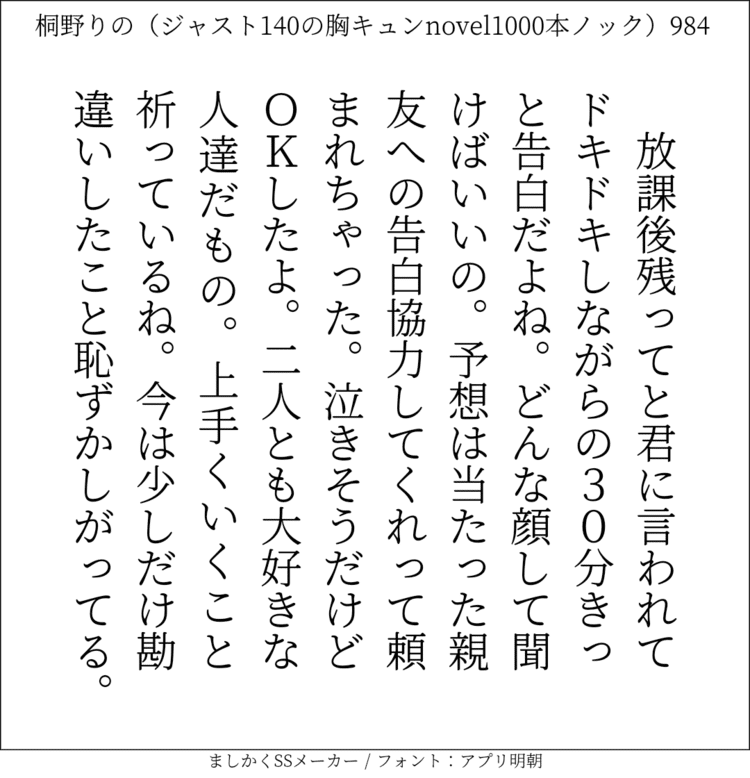 放課後残ってと君に言われてドキドキしながらの30分。きっと告白だよね。どんな顔して聞けばいいの。予想は当たった。親友への告白協力してくれって頼まれちゃった。泣きそうだけどＯＫしたよ。二人とも大好きな人達だもの。上手くいくこと祈っているね。今は少しだけ勘違いしたこと恥ずかしがってる。#140字SS #140字小説 #短編小説 #ショートショート #超ショートショート #恋愛 #胸キュンnovel1000本ノック #Twitter小説  #twnovel