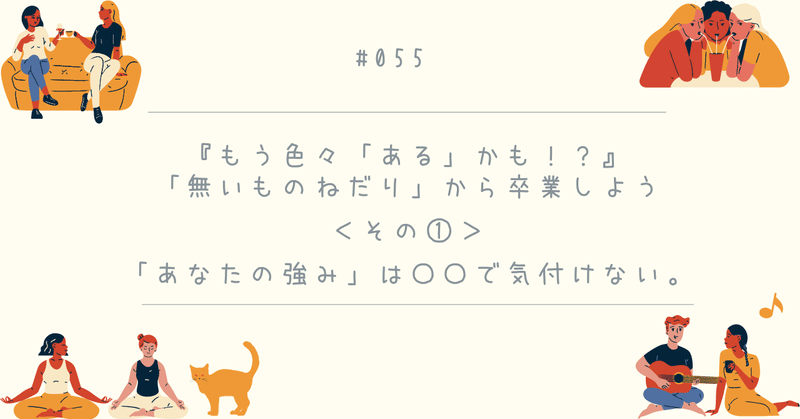 #055『もう色々「ある」かも⁉︎』「無いものねだり」から卒業しよう＜その①＞「あなたの強み」は〇〇で気付けない。