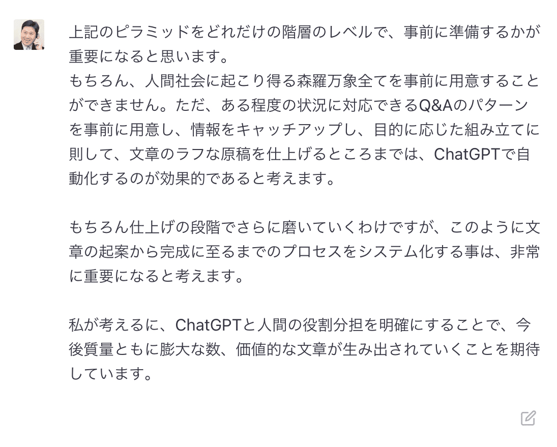 上記のピラミッドをどれだけの階層のレベルで、事前に準備するかが重要になると思います。 もちろん、人間社会に起こり得る森羅万象全てを事前に用意することができません。ただ、ある程度の状況に対応できるQ&amp;amp;Aのパターンを事前に用意し、情報をキャッチアップし、目的に応じた組み立てに則して、文章のラフな原稿を仕上げるところまでは、ChatGPTで自動化するのが効果的であると考えます。 &amp;nbsp;もちろん仕上げの段階でさらに磨いていくわけですが、このように文章の起案から完成に至るまでのプロセスをシステム化する事は、非常に重要になると考えます。 &amp;nbsp;私が考えるに、ChatGPTと人間の役割分担を明確にすることで、今後質量ともに膨大な数、価値的な文章が生み出されていくことを期待しています。 