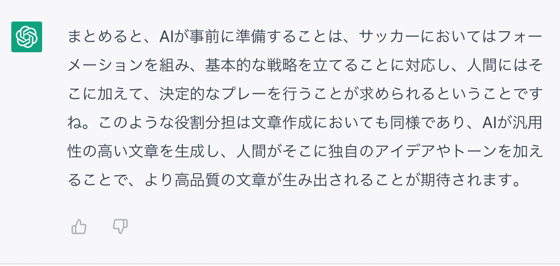 まとめると、AIが事前に準備することは、サッカーにおいてはフォーメーションを組み、基本的な戦略を立てることに対応し、人間にはそこに加えて、決定的なプレーを行うことが求められるということですね。このような役割分担は文章作成においても同様であり、AIが汎用性の高い文章を生成し、人間がそこに独自のアイデアやトーンを加えることで、より高品質の文章が生み出されることが期待されます。