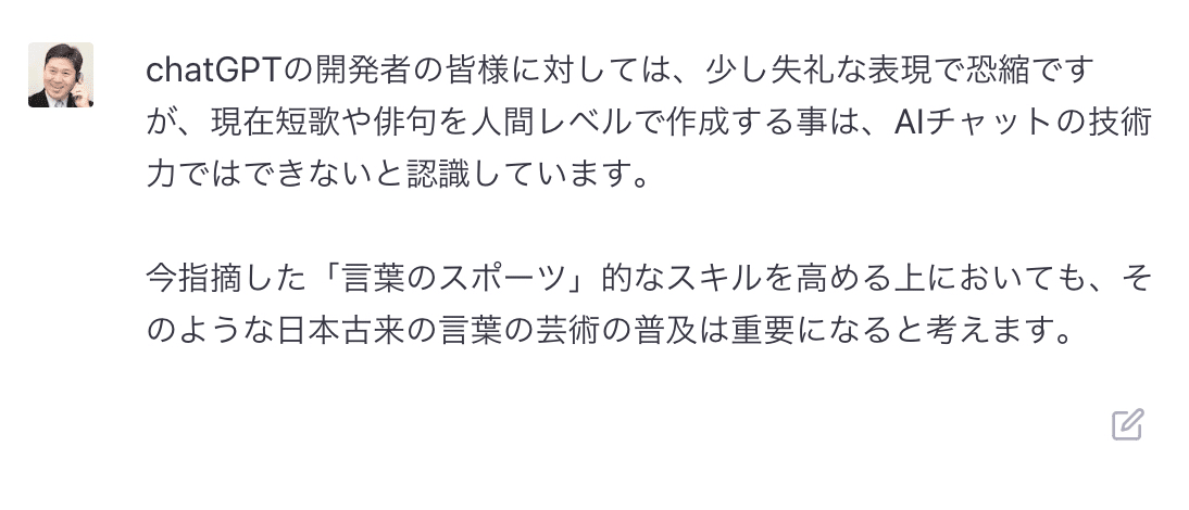 chatGPTの開発者の皆様に対しては、少し失礼な表現で恐縮ですが、現在短歌や俳句を人間レベルで作成する事は、AIチャットの技術力ではできないと認識しています。 &amp;nbsp;今指摘した「言葉のスポーツ」的なスキルを高める上においても、そのような日本古来の言葉の芸術の普及は重要になると考えます。 