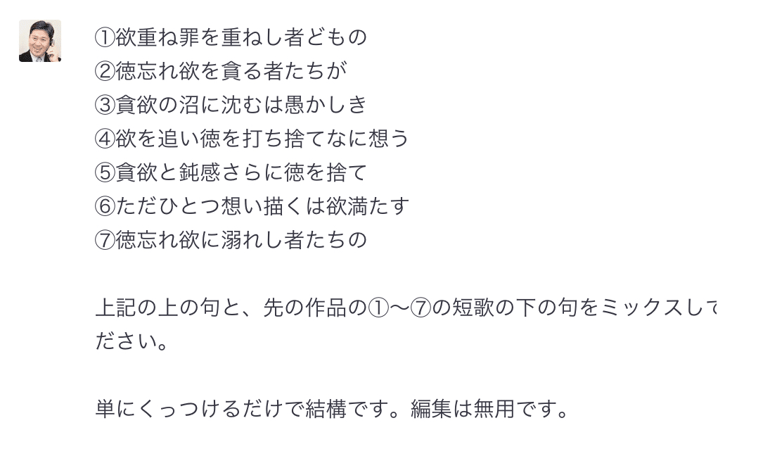 ①欲重ね罪を重ねし者どもの ②徳忘れ欲を貪る者たちが ③貪欲の沼に沈むは愚かしき ④欲を追い徳を打ち捨てなに想う ⑤貪欲と鈍感さらに徳を捨て ⑥ただひとつ想い描くは欲満たす ⑦徳忘れ欲に溺れし者たちの  上記の上の句と、先の作品の①〜⑦の短歌の下の句をミックスしてください。  単にくっつけるだけで結構です。編集は無用です。 