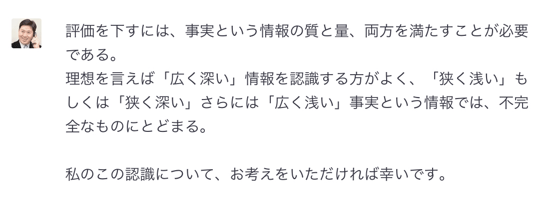 評価を下すには、事実という情報の質と量、両方を満たすことが必要  である。  理想を言えば「広く深い」情報を認識する方がよく、「狭く浅い」もしくは「狭く深い」さらには「広く浅い」事実という情報では、不完全なものにとどまる。  私のこの認識について、お考えをいただければ幸いです。 